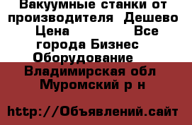 Вакуумные станки от производителя. Дешево › Цена ­ 150 000 - Все города Бизнес » Оборудование   . Владимирская обл.,Муромский р-н